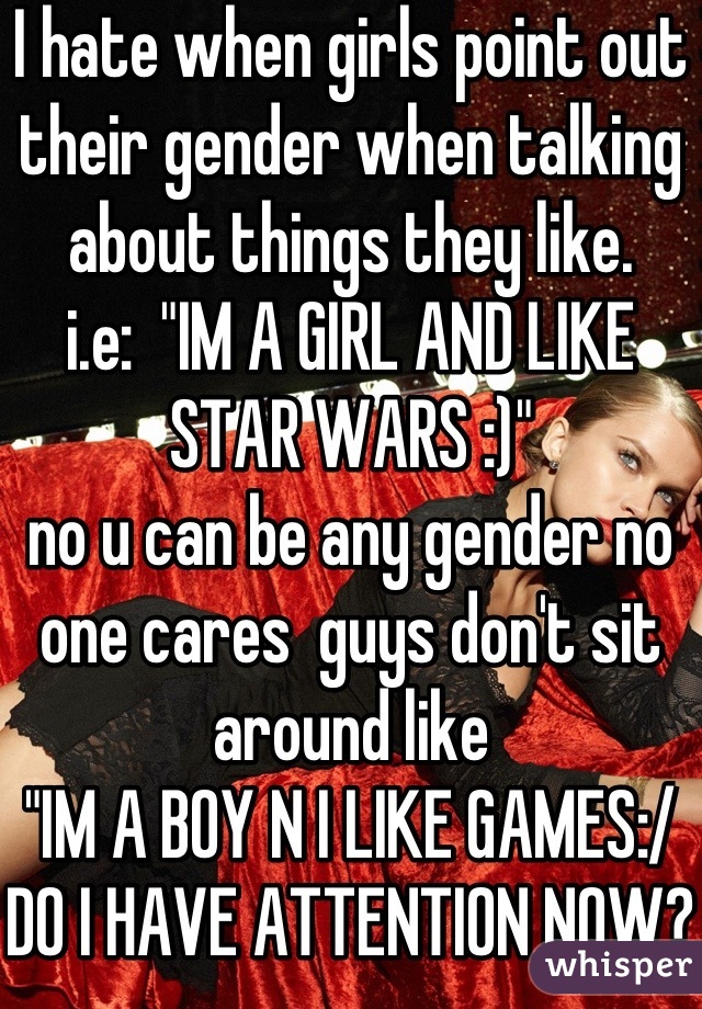 I hate when girls point out their gender when talking about things they like.
i.e:  "IM A GIRL AND LIKE
STAR WARS :)" 
no u can be any gender no one cares  guys don't sit around like 
"IM A BOY N I LIKE GAMES:/ DO I HAVE ATTENTION NOW?"