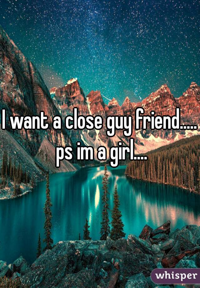I want a close guy friend..... ps im a girl....