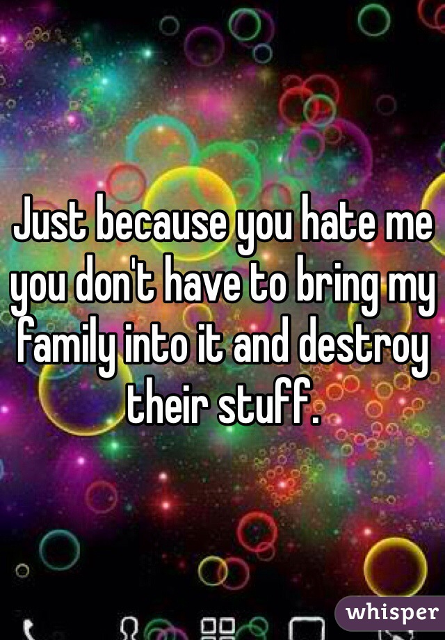 Just because you hate me you don't have to bring my family into it and destroy their stuff.