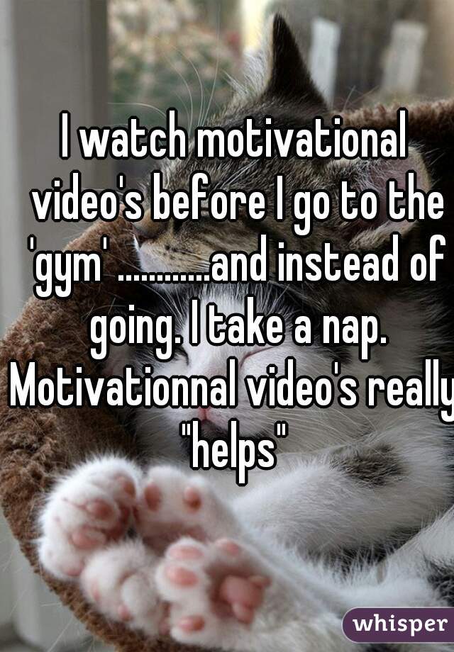 I watch motivational video's before I go to the 'gym' ............and instead of going. I take a nap.

Motivationnal video's really "helps" 