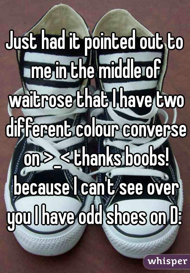 Just had it pointed out to me in the middle of waitrose that I have two different colour converse on >_< thanks boobs! because I can't see over you I have odd shoes on D: 