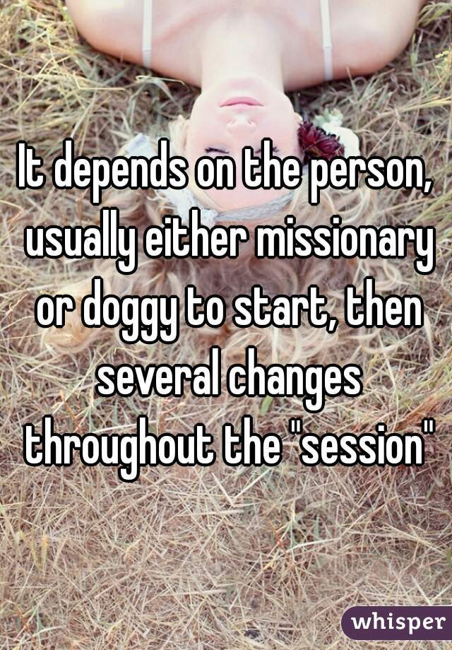It depends on the person, usually either missionary or doggy to start, then several changes throughout the "session"