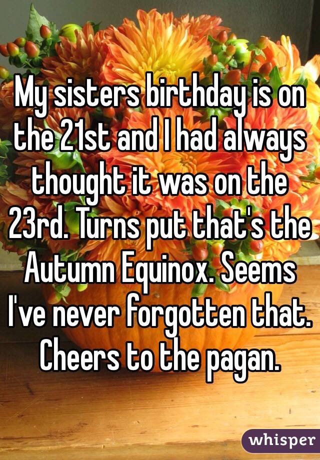 My sisters birthday is on the 21st and I had always thought it was on the 23rd. Turns put that's the Autumn Equinox. Seems I've never forgotten that. Cheers to the pagan.  