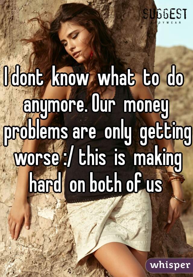 I dont  know  what  to  do  anymore. Our  money  problems are  only  getting  worse :/ this  is  making  hard  on both of us 