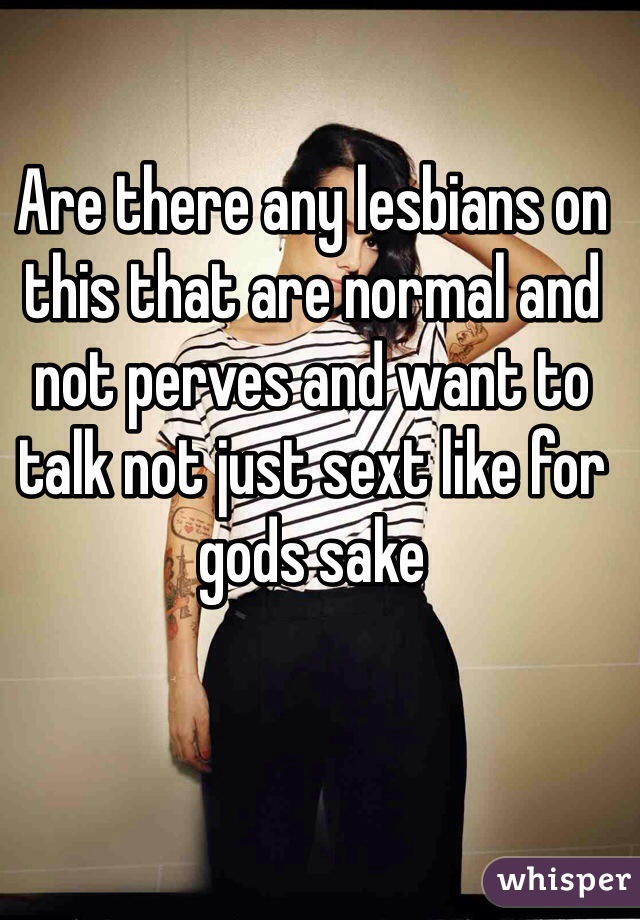 Are there any lesbians on this that are normal and not perves and want to talk not just sext like for gods sake  