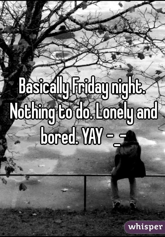 Basically Friday night. Nothing to do. Lonely and bored. YAY -_-