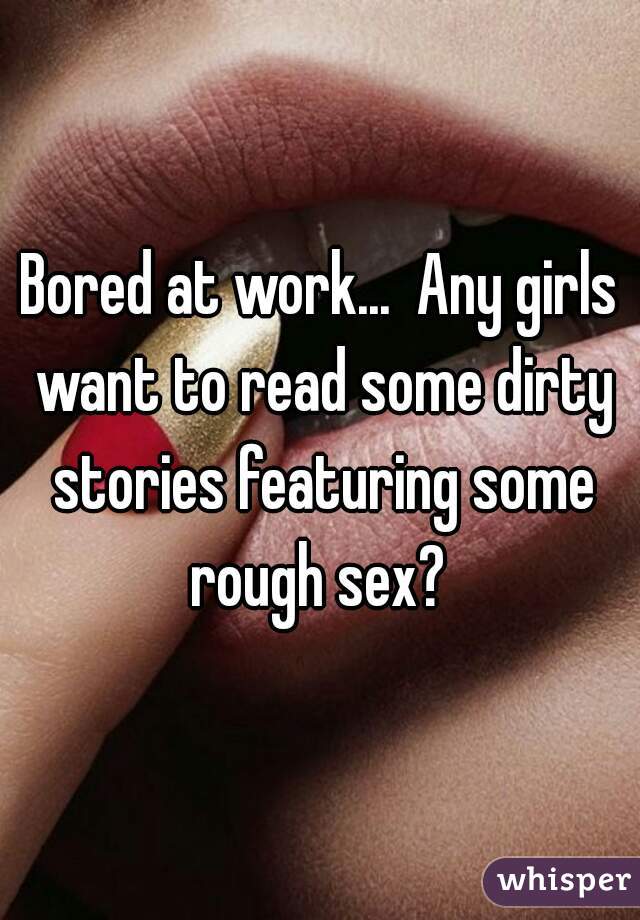 Bored at work...  Any girls want to read some dirty stories featuring some rough sex? 