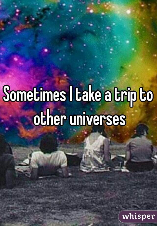 Sometimes I take a trip to other universes