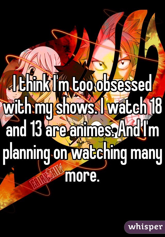 I think I'm too obsessed with my shows. I watch 18 and 13 are animes. And I'm planning on watching many more.