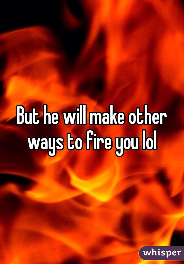 But he will make other ways to fire you lol