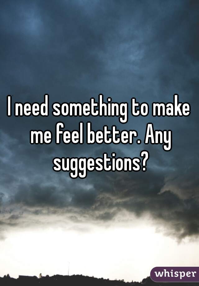 I need something to make me feel better. Any suggestions?