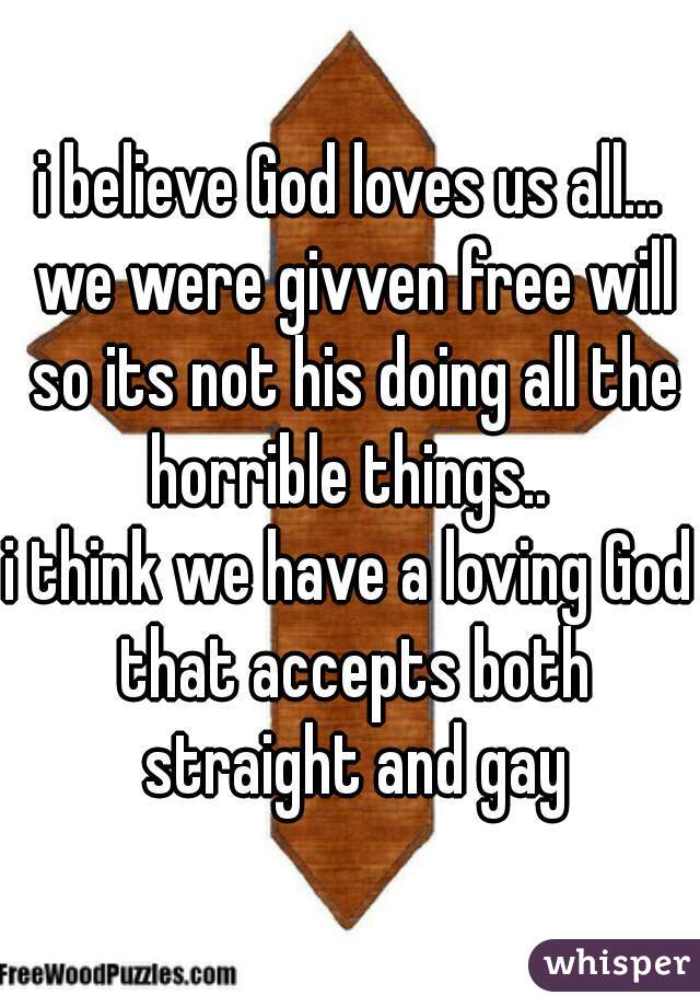 i believe God loves us all... we were givven free will so its not his doing all the horrible things.. 
i think we have a loving God that accepts both straight and gay