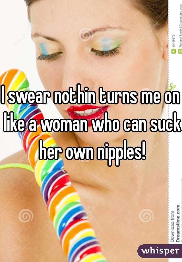 I swear nothin turns me on like a woman who can suck her own nipples!