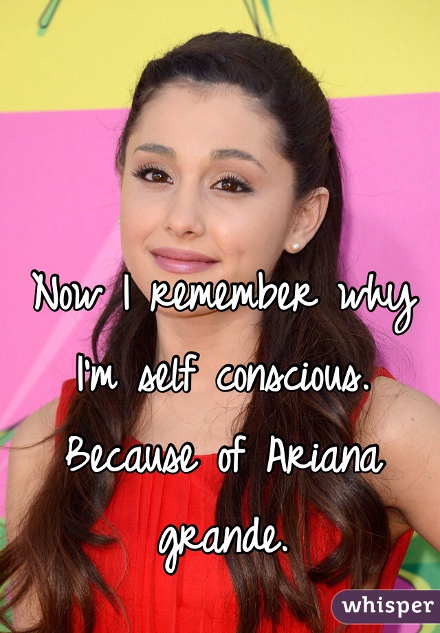 Now I remember why I'm self conscious. Because of Ariana grande. 