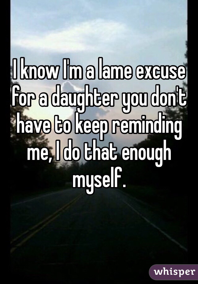 I know I'm a lame excuse for a daughter you don't have to keep reminding me, I do that enough myself. 
