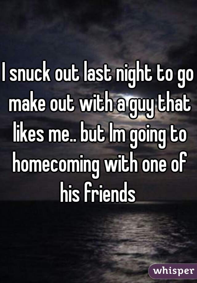 I snuck out last night to go make out with a guy that likes me.. but Im going to homecoming with one of his friends 
