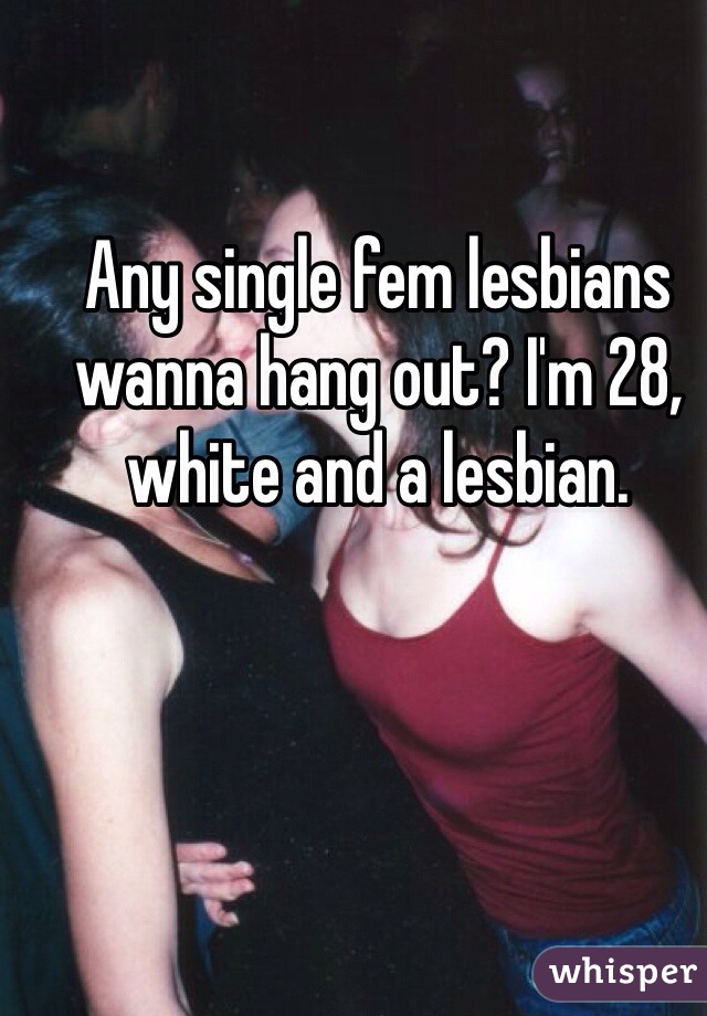 Any single fem lesbians wanna hang out? I'm 28, white and a lesbian.