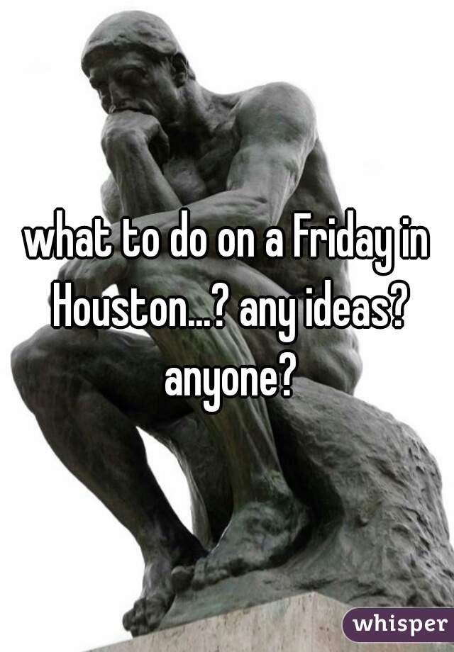 what to do on a Friday in Houston...? any ideas? anyone?