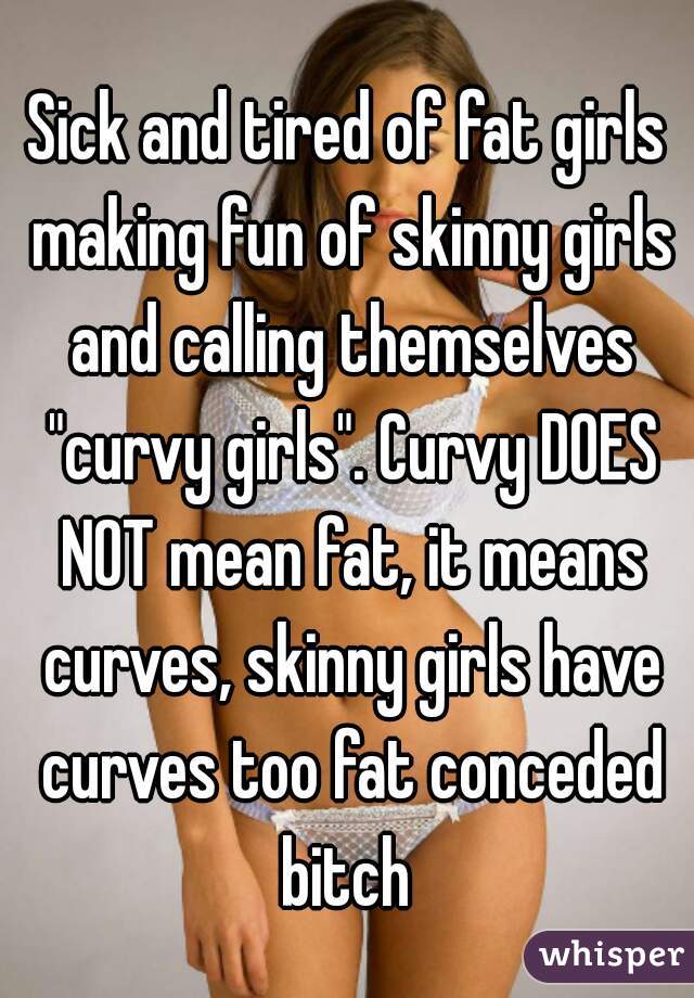 Sick and tired of fat girls making fun of skinny girls and calling themselves "curvy girls". Curvy DOES NOT mean fat, it means curves, skinny girls have curves too fat conceded bitch 