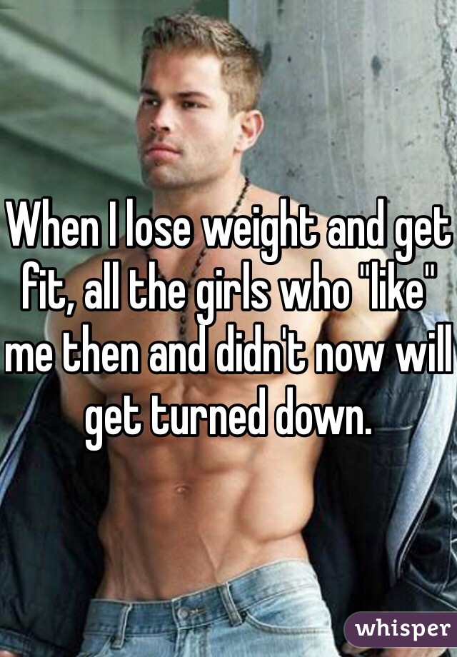 When I lose weight and get fit, all the girls who "like" me then and didn't now will get turned down.