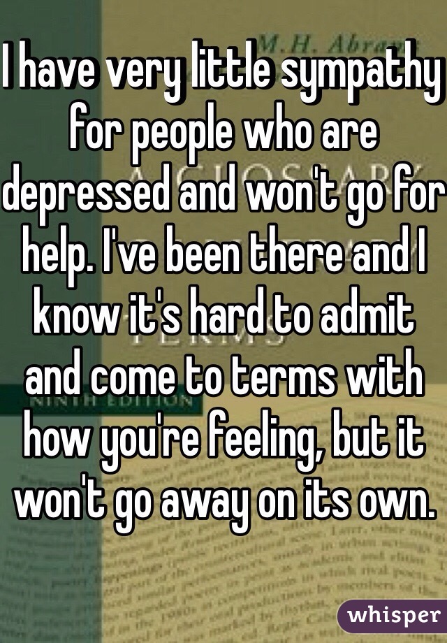 I have very little sympathy for people who are depressed and won't go for help. I've been there and I know it's hard to admit and come to terms with how you're feeling, but it won't go away on its own. 