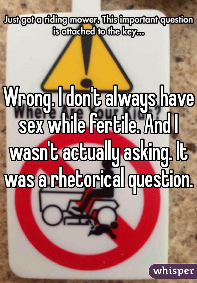 Wrong. I don't always have sex while fertile. And I wasn't actually asking. It was a rhetorical question. 