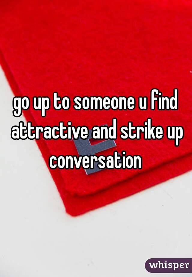 go up to someone u find attractive and strike up conversation 