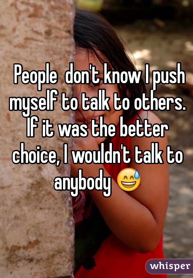 People  don't know I push myself to talk to others. If it was the better choice, I wouldn't talk to anybody 😅