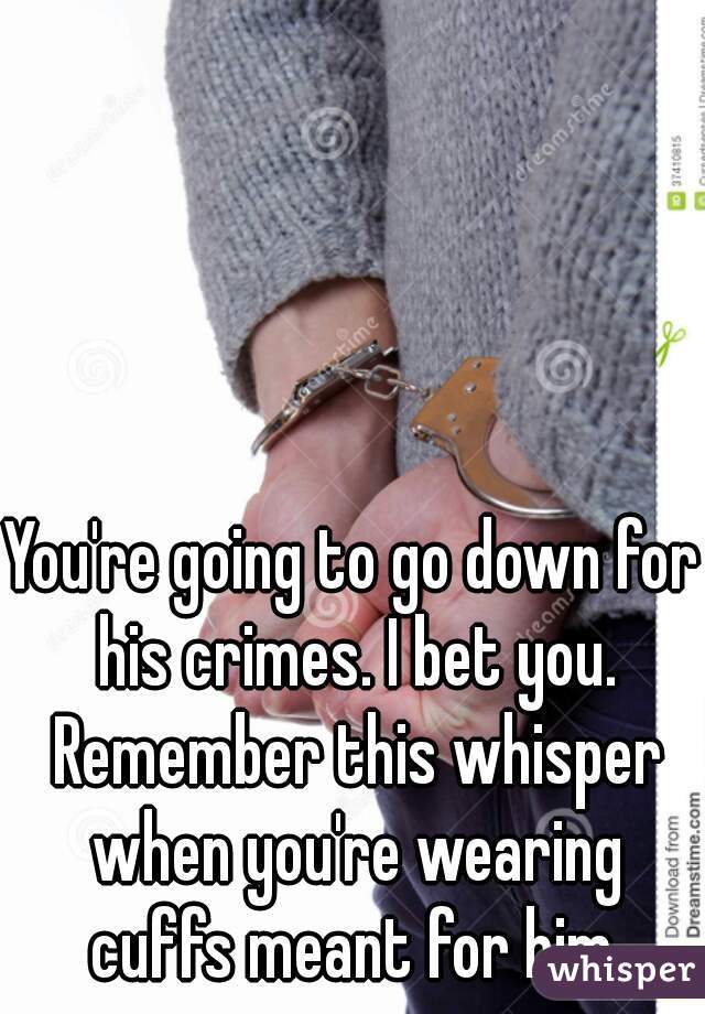 You're going to go down for his crimes. I bet you. Remember this whisper when you're wearing cuffs meant for him.
