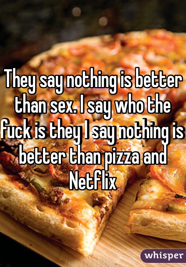 They say nothing is better than sex. I say who the fuck is they I say nothing is better than pizza and Netflix