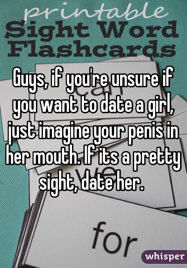 Guys, if you're unsure if you want to date a girl, just imagine your penis in her mouth. If its a pretty sight, date her. 