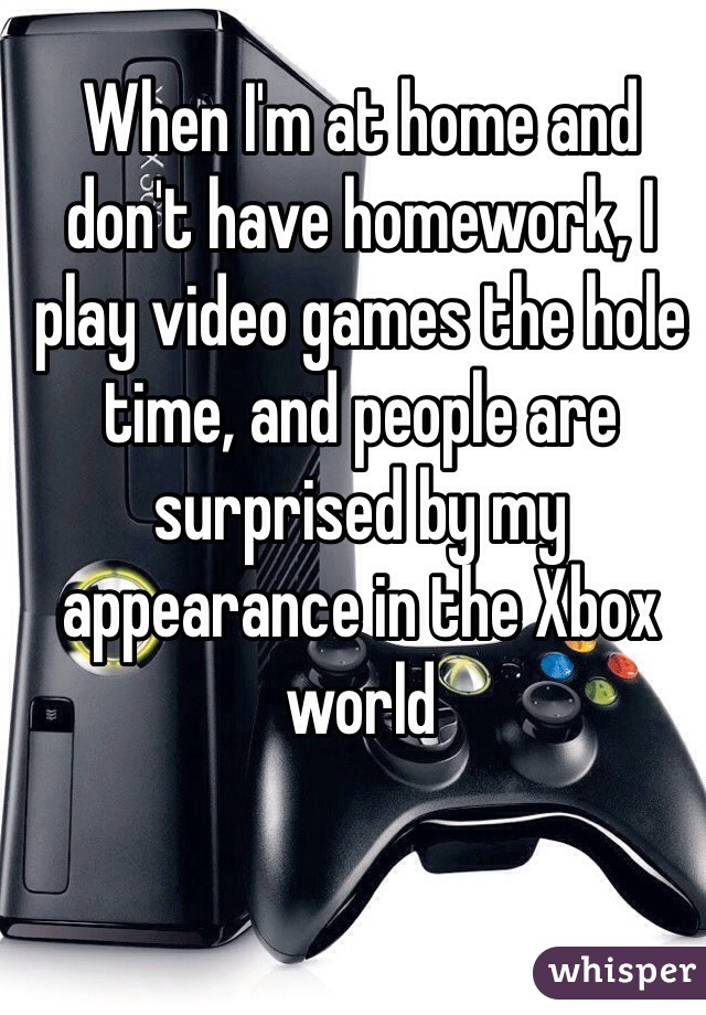When I'm at home and don't have homework, I play video games the hole time, and people are surprised by my appearance in the Xbox world 
