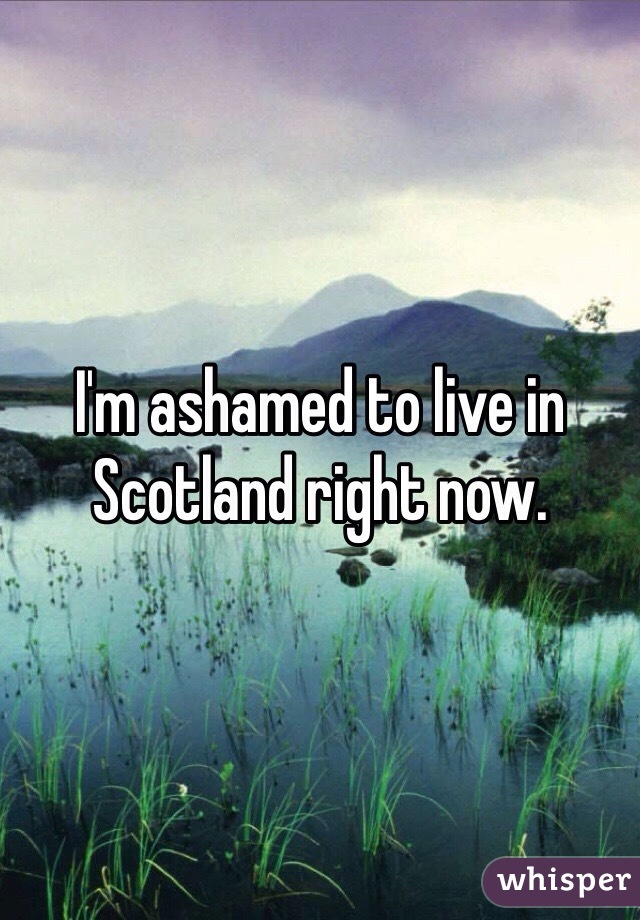 I'm ashamed to live in Scotland right now.