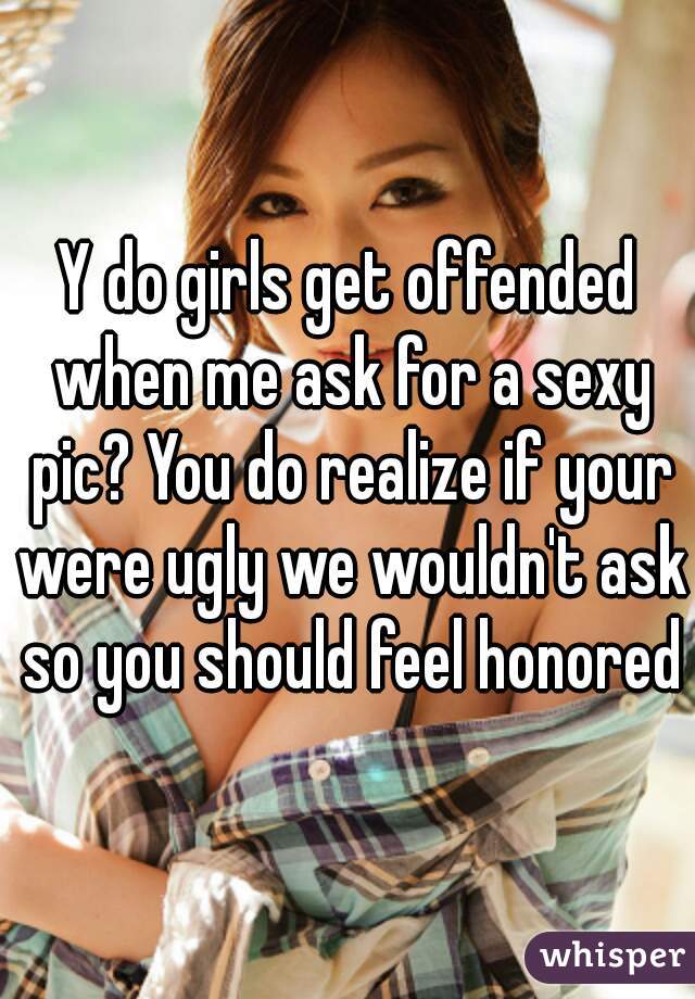 Y do girls get offended when me ask for a sexy pic? You do realize if your were ugly we wouldn't ask so you should feel honored