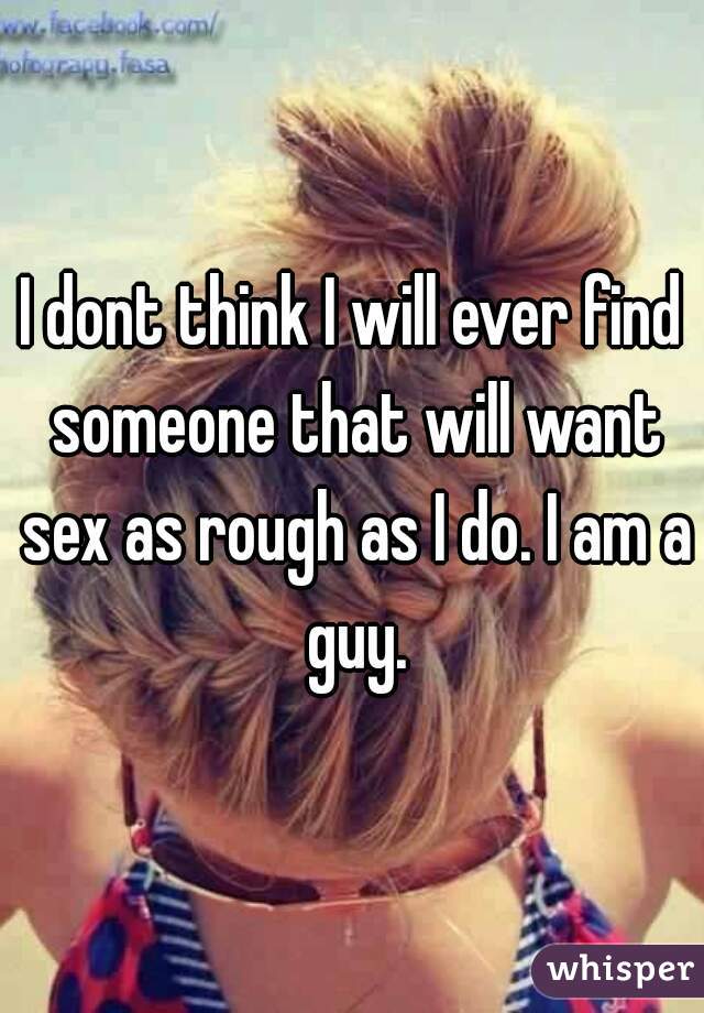 I dont think I will ever find someone that will want sex as rough as I do. I am a guy.