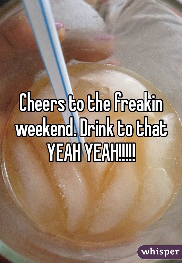 Cheers to the freakin weekend. Drink to that YEAH YEAH!!!!!