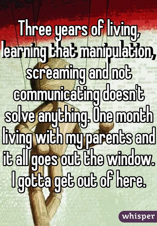 Three years of living, learning that manipulation, screaming and not communicating doesn't solve anything. One month living with my parents and it all goes out the window. I gotta get out of here.
