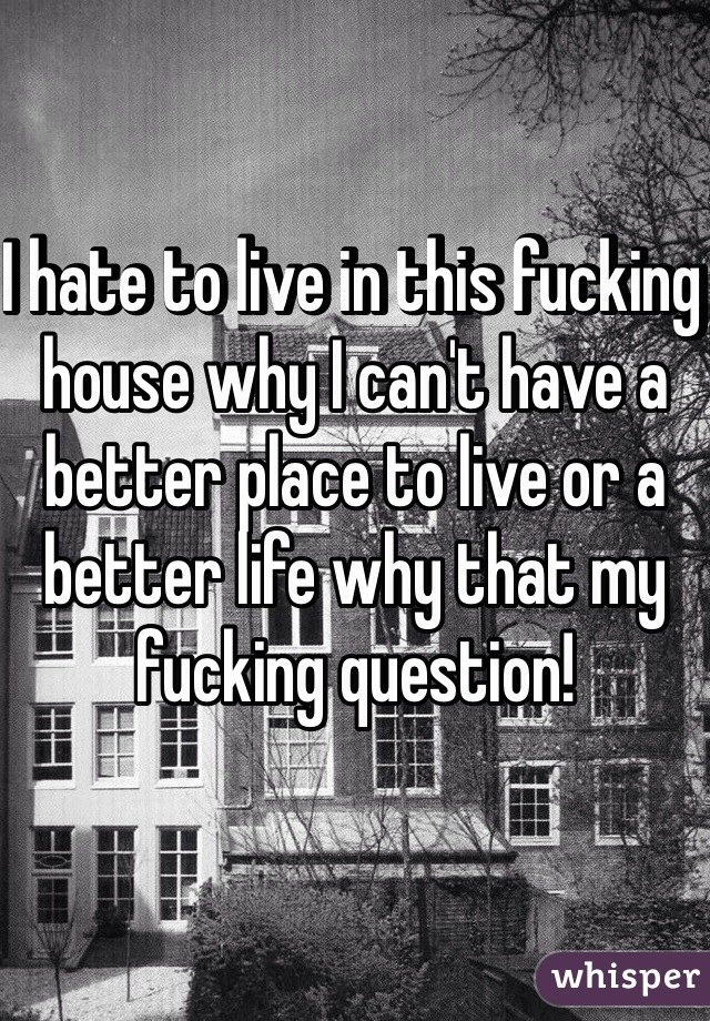 I hate to live in this fucking house why I can't have a better place to live or a better life why that my fucking question!