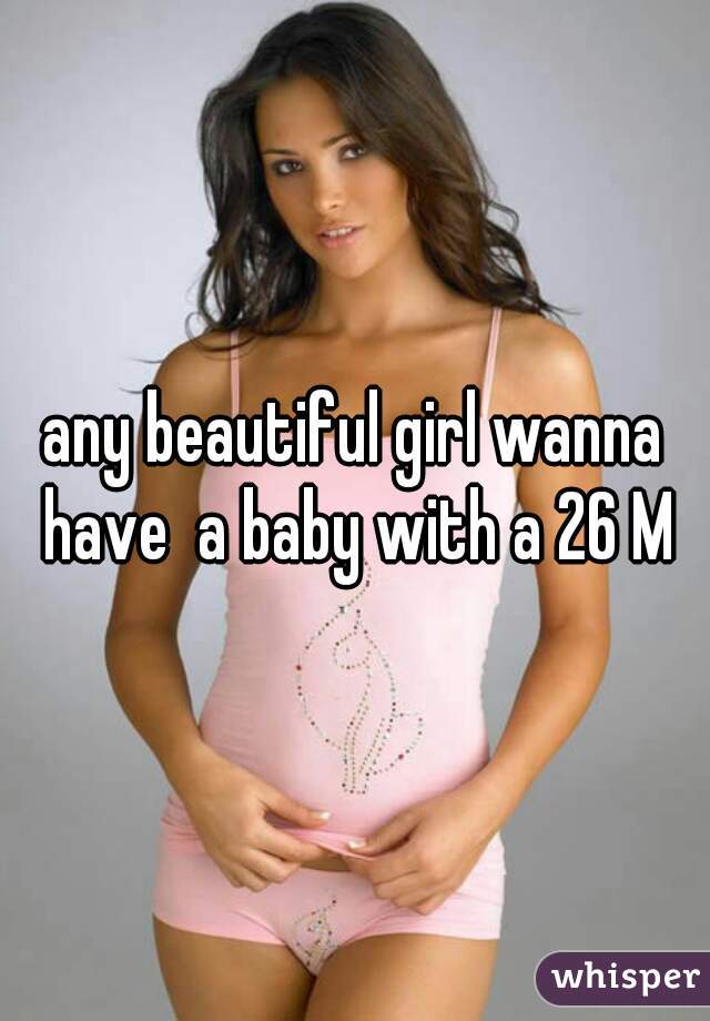 any beautiful girl wanna have  a baby with a 26 M