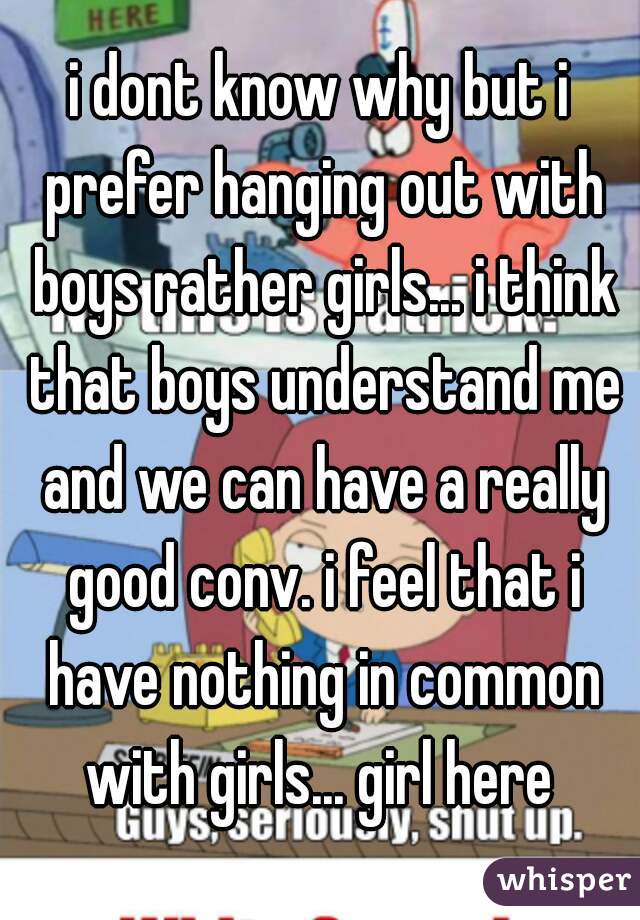 i dont know why but i prefer hanging out with boys rather girls... i think that boys understand me and we can have a really good conv. i feel that i have nothing in common with girls... girl here 