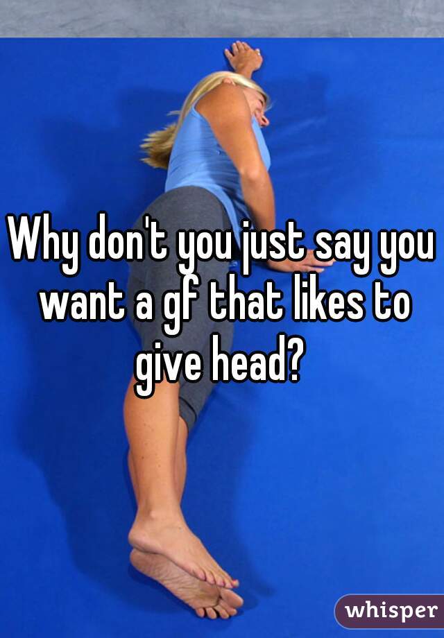 Why don't you just say you want a gf that likes to give head? 