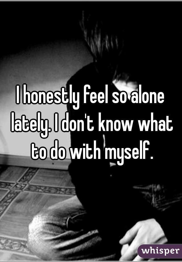 I honestly feel so alone lately. I don't know what to do with myself.