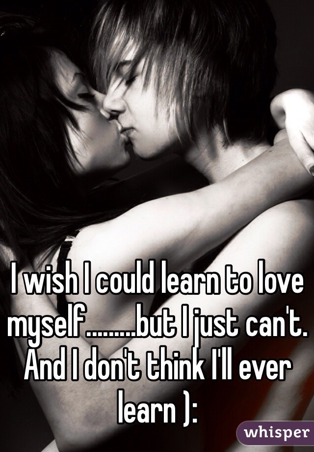 I wish I could learn to love myself.........but I just can't. And I don't think I'll ever learn ):
