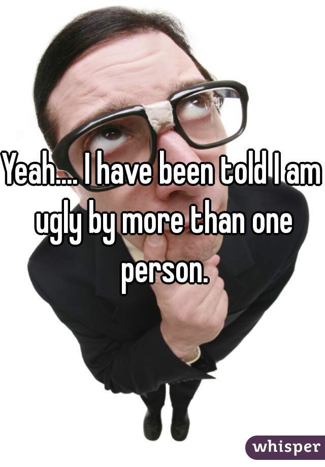 Yeah.... I have been told I am ugly by more than one person.
