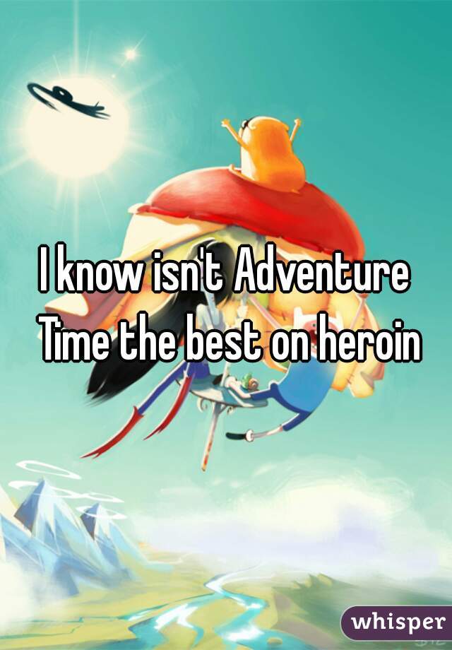 I know isn't Adventure Time the best on heroin