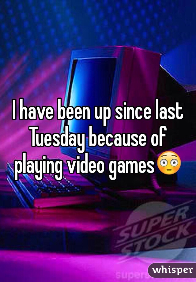 I have been up since last Tuesday because of playing video gamesðŸ˜³