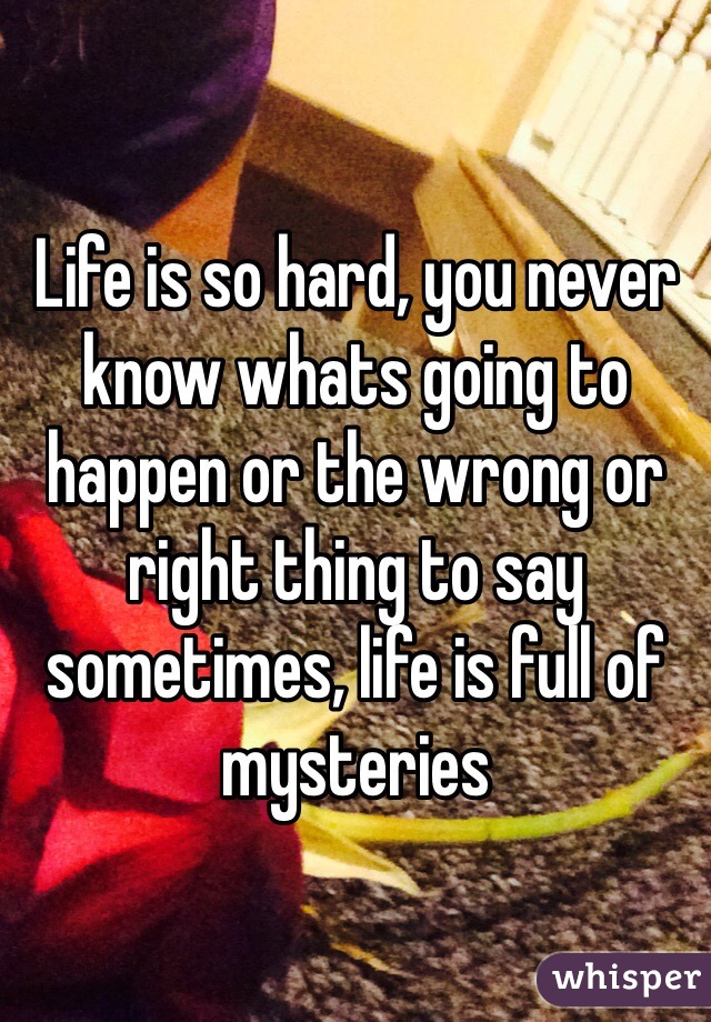 Life is so hard, you never know whats going to happen or the wrong or right thing to say sometimes, life is full of mysteries 