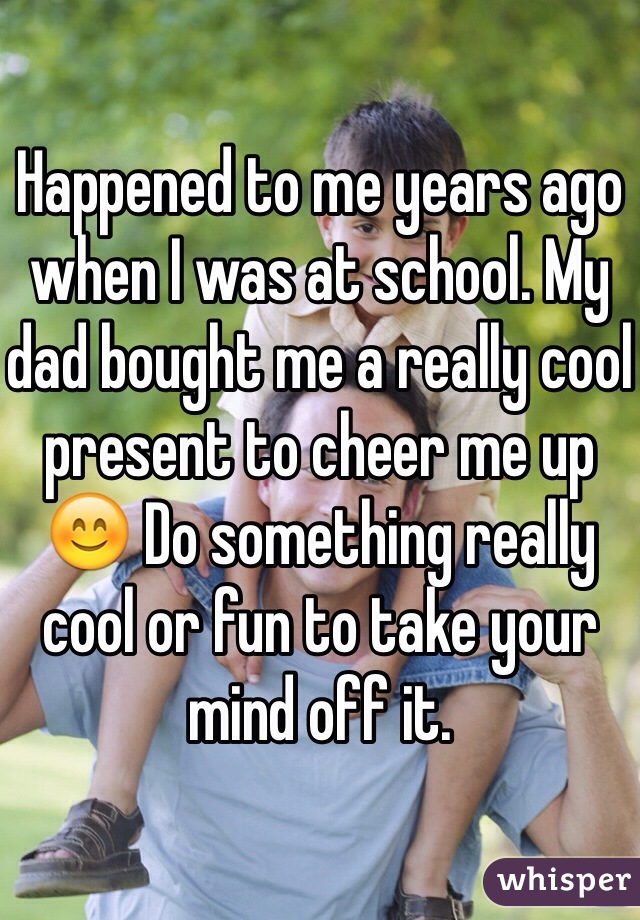 Happened to me years ago when I was at school. My dad bought me a really cool present to cheer me up 😊 Do something really cool or fun to take your mind off it.