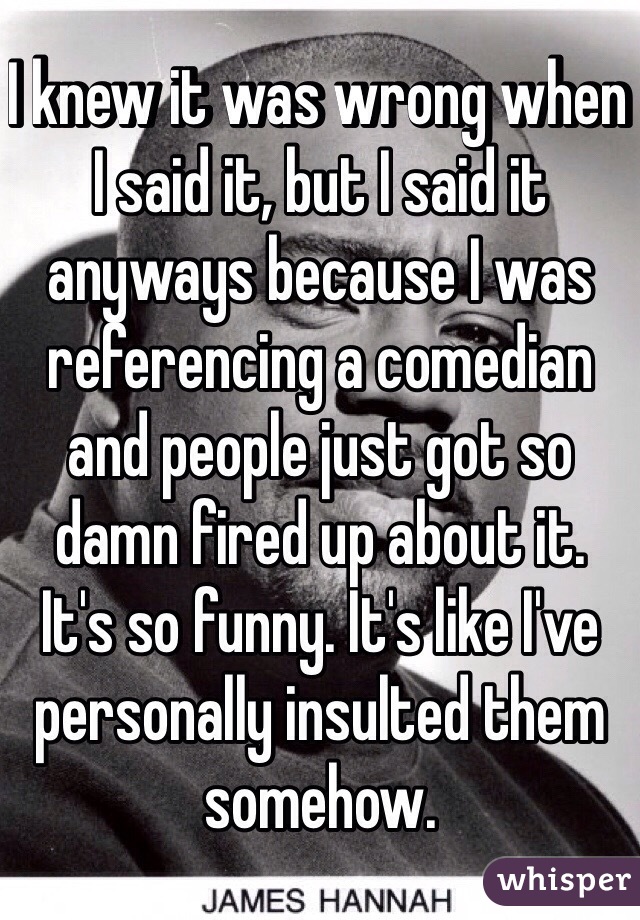 I knew it was wrong when I said it, but I said it anyways because I was referencing a comedian and people just got so damn fired up about it. 
It's so funny. It's like I've personally insulted them somehow.