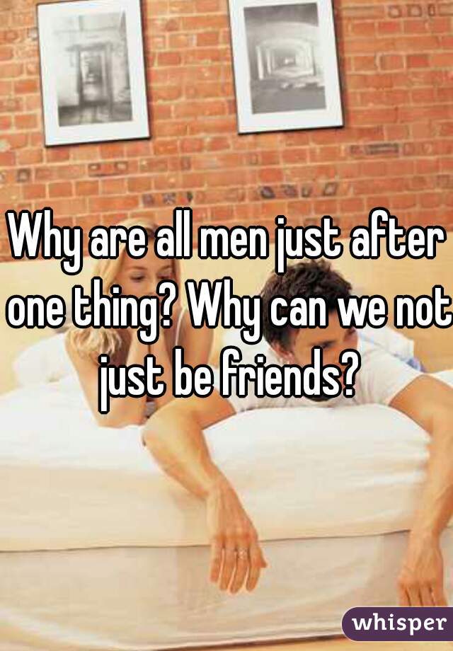 Why are all men just after one thing? Why can we not just be friends?